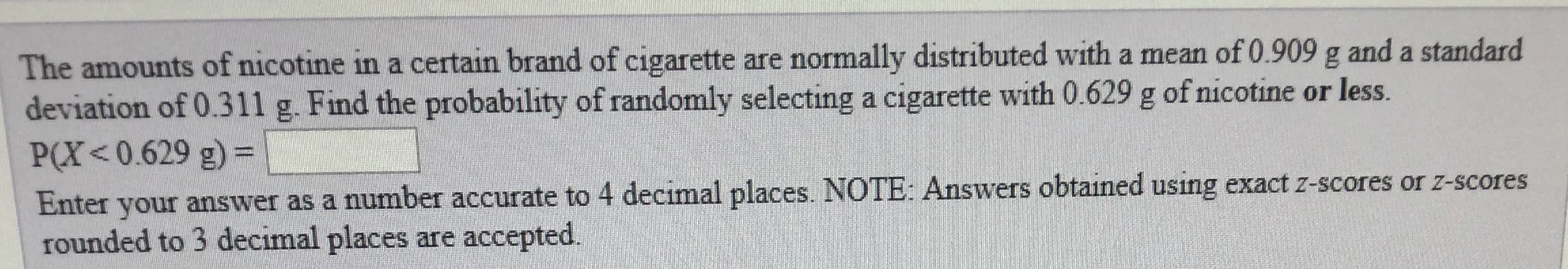 The amounts of nicotine in a certain brand of cigarette are normally distributed with a mean of 0.909 g and a standard
deviation of 0.311 g. Find the probability of randomly selecting a cigarette with 0.629 g of nicotine or less.
P(X<0.629 g)
Enter your answer as a number accurate to 4 decimal places. NOTE: Answers obtained using exact z-scores or z-scores
rounded to 3 decimal places are accepted.

