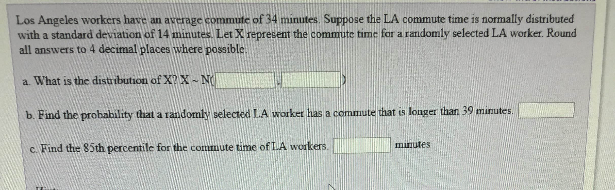 Los Angeles workers have an average commute of 34 minutes. Suppose the LA commute time is normally distributed
with a standard deviation of 14 minutes. Let X represent the commute time for a randomly selected LA worker. Round
all answers to 4 decimal places where possible.
a. What is the distribution of X2 X N
b. Find the probability that a randomly selected LA worker has a commute that is longer than 39 minutes.
c. Find the 85th percentile for the commute time ofLA workers
minutes
