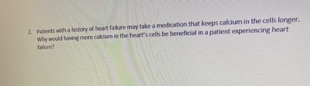 2. Patients witha history of heart failure may take a medication that keeps calcium in the cells longer.
Why would having more calcium in the heart's cells be beneficial in a patient experiencing heart
failure?
