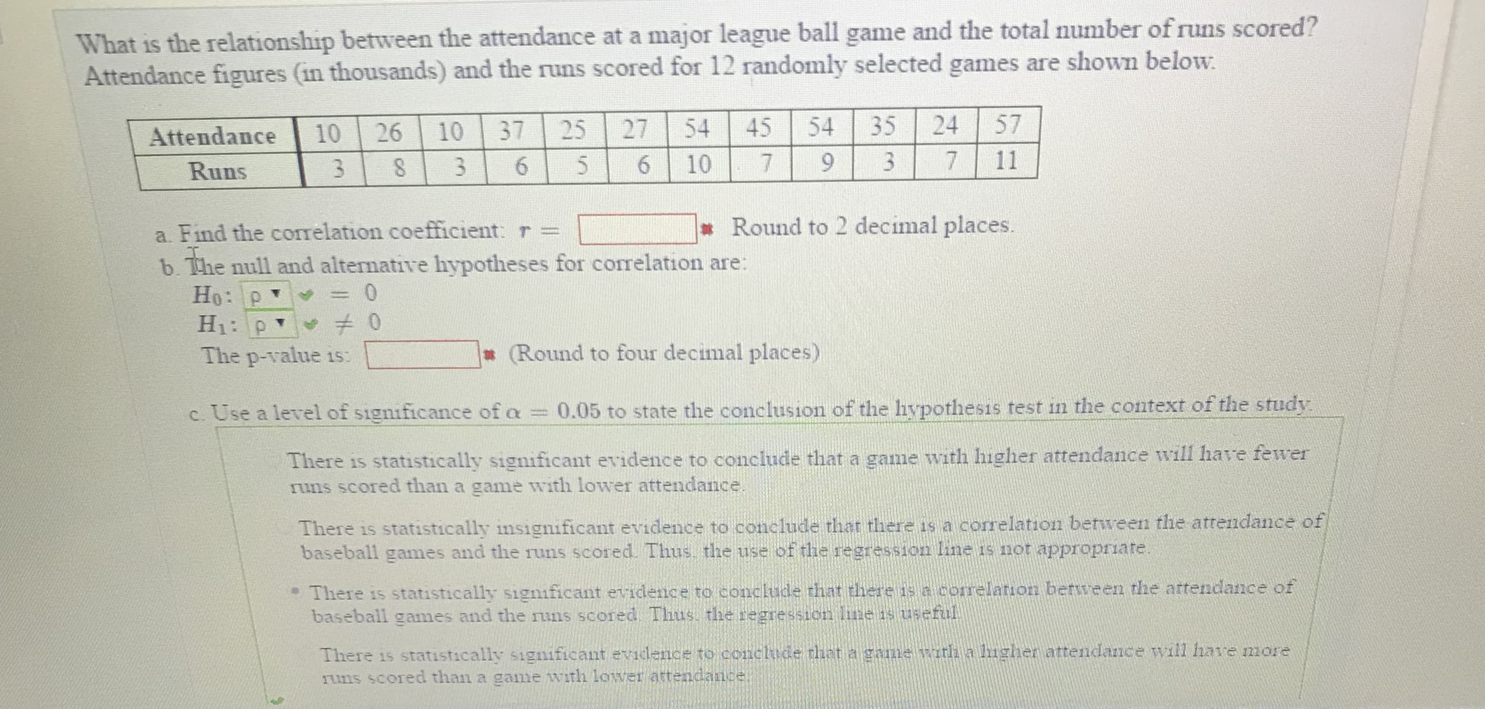 What is the relationship between the attendance at a major league ball game and the total number of runs scored?
Attendance figures (in thousands) and the runs scored for 12 randomly selected games are shown below:
Atte dance 110126110 37125127154 45 541351 24 157
Kuns
Round to 2 decimal places.
a. Find the correlation coefficient r =
b the null and alternative hypotheses for correlation are:
(Round to four decimal places)
The p-value is:
c Use a level of signficance of a 0.05 to state the conclusion of the hypothesis test in the context of the study
There is statistically significant evidence to conclude that a game with higher attendance will have fewer
runs scored than a game with lower attendance
There is statistically insignificant evidence to conclude that there is a correlation benıreen the attendance of
baseball games and the runs scored. Thus the use of the regression line is not appropriate
·T1ere is statistically significant er i ence to conclude that there is correlation between the attendance of
baseball games and the runs scored Thus. the regression liwets useful
There is statistically significant evidence to conclude that a game wutlh a lugher attendance will hare more
runs scored than a game with Lower attendance
