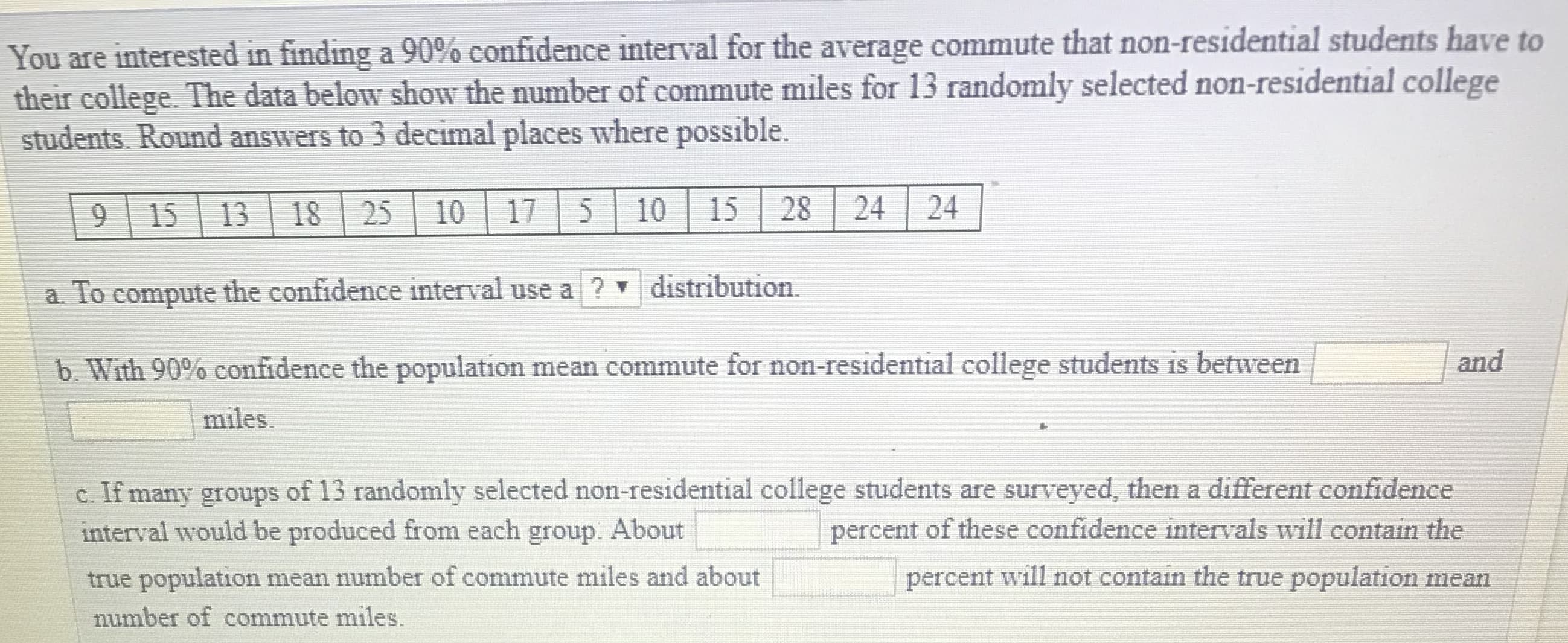 You are interested in finding a 90% confidence interval for the average commute that non-residential students have to
their college. The data below show the number of commute miles for 13 randomly selected non-residential college
students. Round answers to 3 decimal places where possible.
9 15 13 18 25 10 17 5 10 15 28 24 24
a. To compute the confidence interval use a? distribution
b, With 90% confidence the population mean commute for non-residential college students is between
and
miles
c. If many groups of 13 randomly selected non-residential college students are surveyed, then a different confidence
interval would be produced from each group. About
true population mean number of commute miles and about
number of commute miles.
percent of these confidence intervals will contain the
percent will not contain the true population mean
