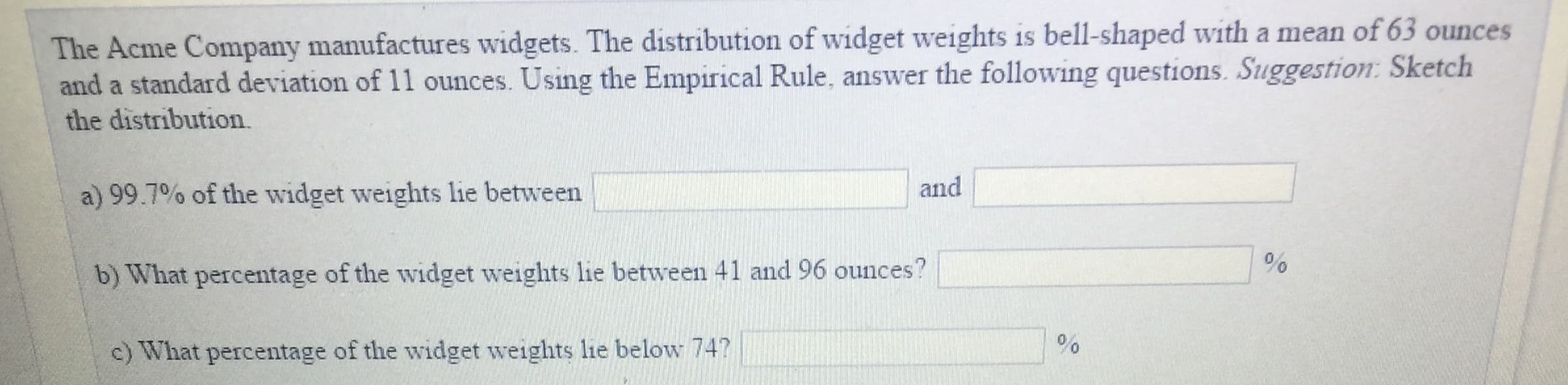 The Acme Company manufactures widgets. The distribution of widget weights is bell-shaped with a mean of 63 ounces
and a standard deviation of 11 ounces. Using the Empirical Rule, answer the following questions. Suggestion: Sketch
the distribution.
a) 99.7% of the widget weights lie between 1
and
b) What percentage of the widget weights lie between 41 and 96 ounces?
c) What percentage of the widget weights lie below 74?
