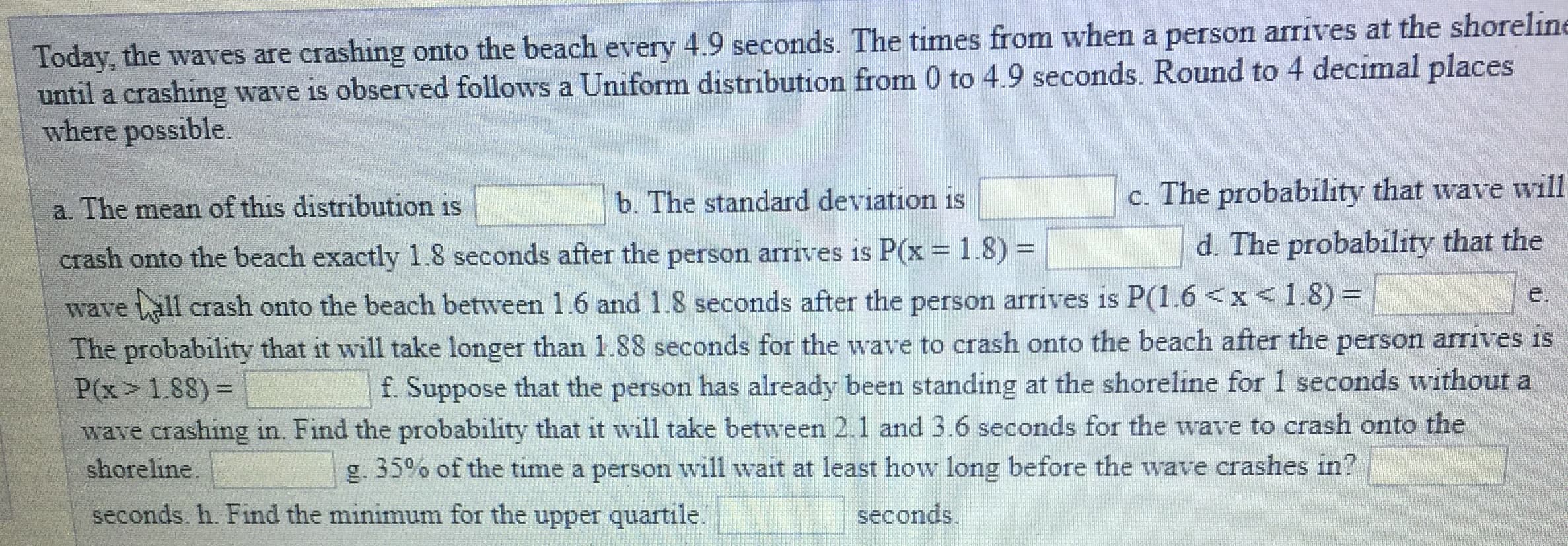 Today, the waves are crashing onto the beach every 4.9 seconds. The times from when a person
until a crashing wave is observed follows a Uniform distribution from 0 to 4.9 seconds. Round to 4 decimal places
where possible.
c. The probability that wave will
a. The mean of this distribution isb. The standard deviation is
crash onto the beach exactly 1.8 seconds after the person arrives is P(x-1.8)
wave ill crash onto the beach between 1 6 and 1.8 seconds after the person arrives is P(1.6 x1.8)
The probability that it will take longer than 1.88 seconds for the wave to crash onto the beach after the person arrives is
P(x 188)-
wave crashing in. Find the probability that it will take between 2.1 and 3.6 seconds for the wave to crash onto the
d. The probability that the
f. Suppose that the person has already been standing at the shoreline for 1 seconds without a
g, 35% of the time a person will wait at least how long before the wave crashes in?
shoreline
seconds. h. Find the minimum for the upper quartile
seconds

