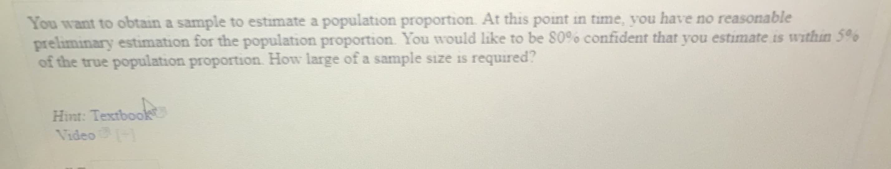 You want to obtain a sample to estimate a population proportion. At this point in time, you have no reasonable
preliminary estimation for the population proportion. You would like to be S0% confident that you estimate is within 5%
of the true population proportion. How large of a sample size is required?
Hint: Textboo
Video
