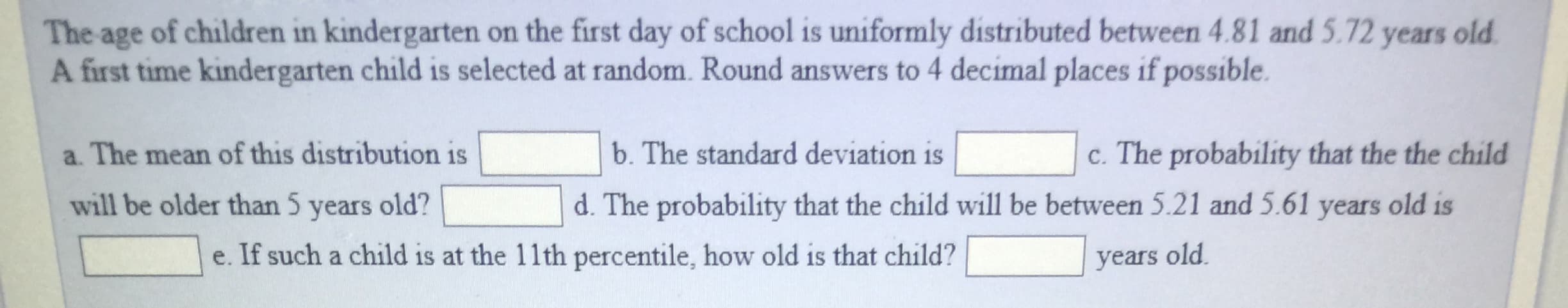 The age of children in kindergarten on the first day of school is uniformly distributed between 4.81 and 5.72 years old
A first time kindergarten child is selected at random. Round answers to 4 decimal places if possible.
a. The mean of this distribution is
will be older than 5 years old?
b. The standard deviation is
c. The probability that the the child
d. The probability that the child will be between 5.21 and 5.61 years old is
e. If such a child is at the 11th percentile, how old is that child?
years old
