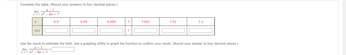 Complete the table. (Round your answers to four decimal places.)
X - 7
lim
x-7 x2 - 8x + 7
6.9
6.99
6.999
7
7.001
7.01
7.1
f(x)
Use the result to estimate the limit. Use a graphing utility to graph the function to confirm your result. (Round your answer to four decimal places.)
X - 7
lim
x→7 x2 - 8x + 7
