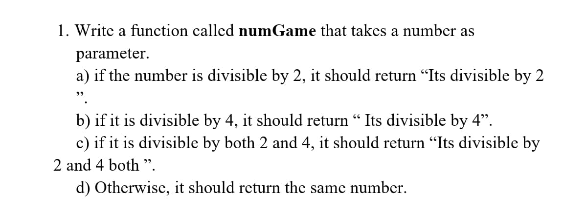 1. Write a function called numGame that takes a number as
parameter.
a) if the number is divisible by 2, it should return "Its divisible by 2
b) if it is divisible by 4, it should return " Its divisible by 4".
c) if it is divisible by both 2 and 4, it should return "Its divisible by
2 and 4 both ".
d) Otherwise, it should return the same number.
