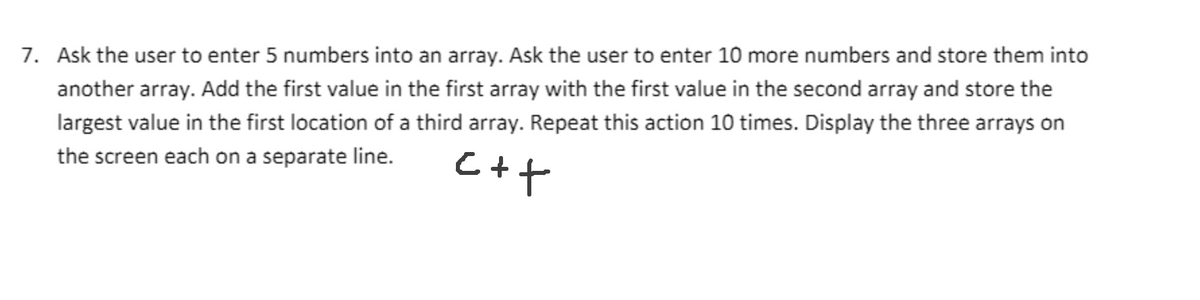 7. Ask the user to enter 5 numbers into an array. Ask the user to enter 10 more numbers and store them into
another array. Add the first value in the first array with the first value in the second array and store the
largest value in the first location of a third array. Repeat this action 10 times. Display the three arrays on
the screen each on a separate line.

