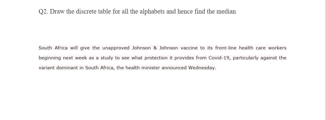 Q2. Draw the discrete table for all the alphabets and hence find the median
South Africa will give the unapproved Johnson & Johnson vaccine to its front-line health care workers
beginning next week as a study to see what protection it provides from Covid-19, particularly against the
variant dominant in South Africa, the health minister announced Wednesday.
