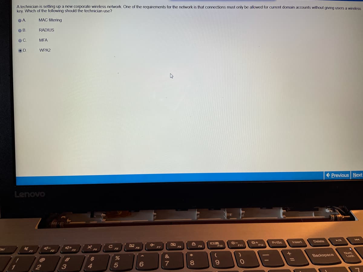 A technician is setting up a new corporate wireless network. One of the requirements for the network is that connections must only be allowed for current domain accounts without giving users a wireless
key. Which of the following should the technician use?
OA
MAC filtering
OB
RADIUS
C.
MFA
OD.
WPA2
+ Previous Next
Lenovo
Delete
*+
*F12
PrtSc
Insert
※一
F11
F9
F10
F6
F7
F8
F5
F4
F1
F2
F3
Backspace
Num
Lock
&
23
%3D
8.
4
* 00
A LO
