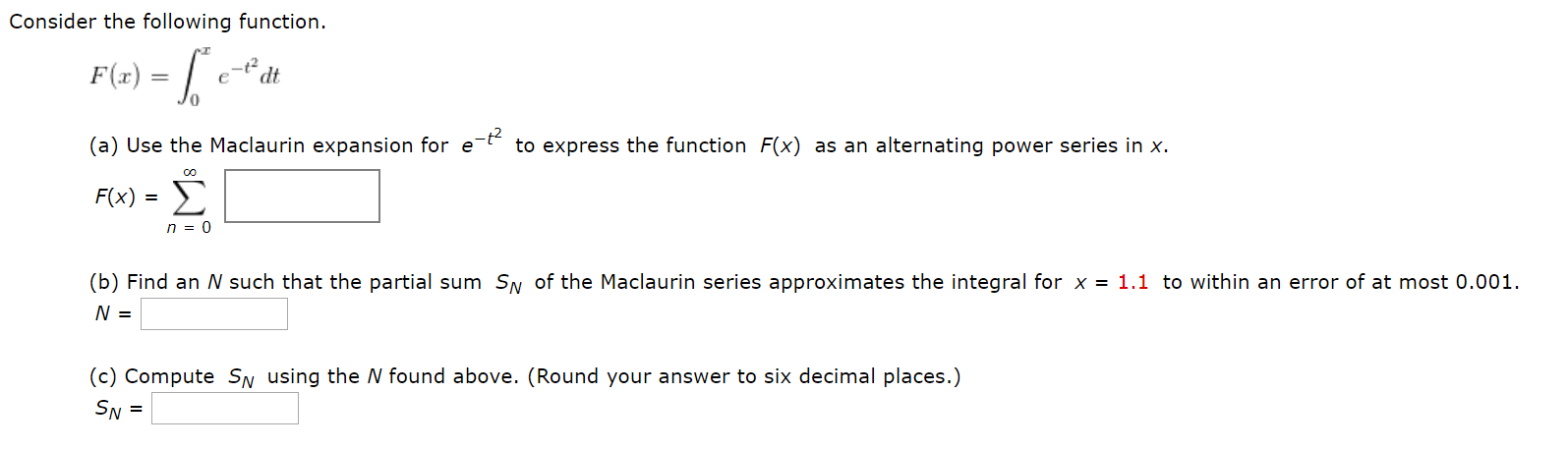 Consider the following function.
F(x) =
P1-
(a) Use the Maclaurin expansion for e t to express the function F(x) as an alternating power series in x.
F(x) = >
n = 0
(b) Find an N such that the partial sum SN of the Maclaurin series approximates the integral for x = 1.1 to within an error of at most 0.001.
(c) Compute SN using the N found above. (Round your answer to six decimal places.)
SN =
