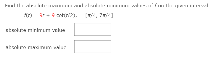 Find the absolute maximum and absolute minimum values of f on the given interval.
f(t) = 9t + 9 cot(t/2), [T/4, 71/4]
absolute minimum value
absolute maximum value
