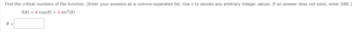 Find the critical numbers of the function. (Enter your answers as a comma-separated list. Usen to denote any arbitrary integer values. If an answer does not exist, enter DNE.)
f(0) = 4 cos(0) + 2 sin²(0)
