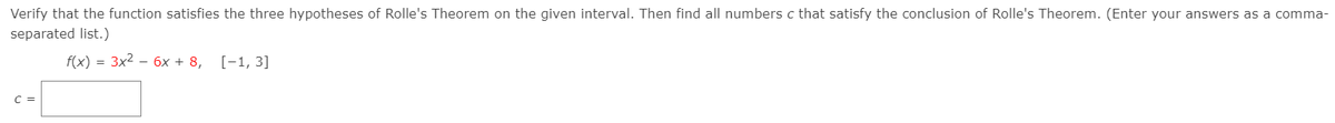 Verify that the function satisfies the three hypotheses of Rolle's Theorem on the given interval. Then find all numbers c that satisfy the conclusion of Rolle's Theorem. (Enter your answers as a comma-
separated list.)
f(x) = 3x2 – 6x + 8, [-1, 3]
C =
