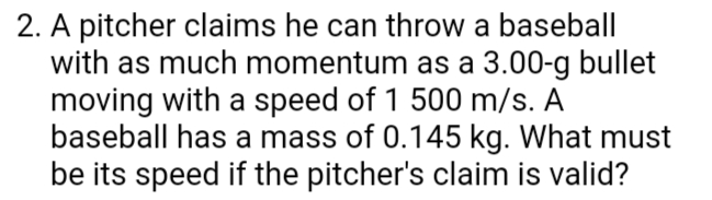 2. A pitcher claims he can throw a baseball|
with as much momentum as a 3.00-g bullet
moving with a speed of 1 500 m/s. A
baseball has a mass of 0.145 kg. What must
be its speed if the pitcher's claim is valid?
