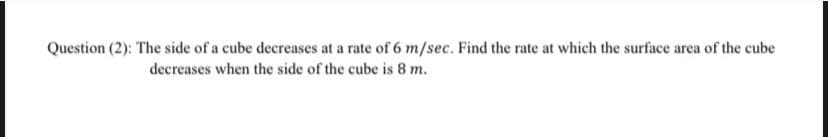 Question (2): The side of a cube decreases at a rate of 6 m/sec. Find the rate at which the surface area of the cube
decreases when the side of the cube is 8 m.