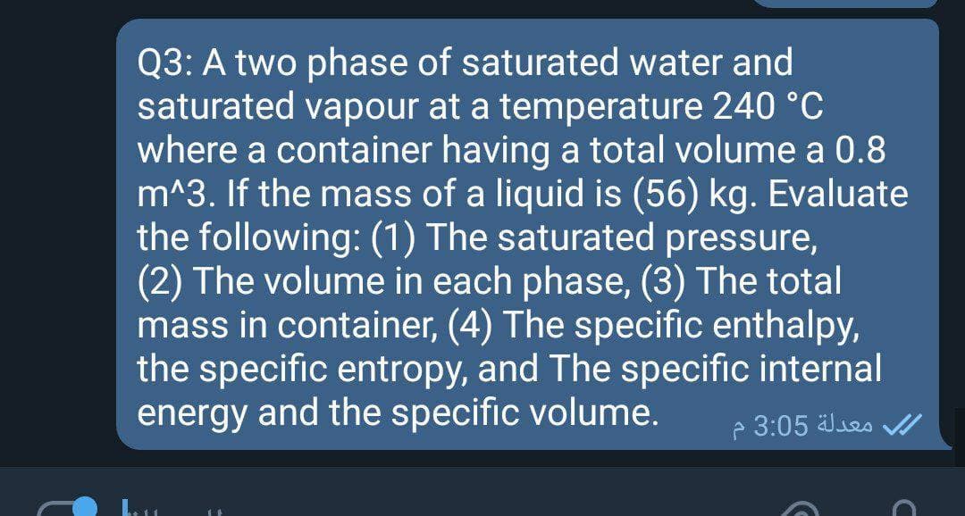 Q3: A two phase of saturated water and
saturated vapour at a temperature 240 °C
where a container having a total volume a 0.8
m^3. If the mass of a liquid is (56) kg. Evaluate
the following: (1) The saturated pressure,
(2) The volume in each phase, (3) The total
mass in container, (4) The specific enthalpy,
the specific entropy, and The specific internal
energy and the specific volume.
e 3:05 ses v/
