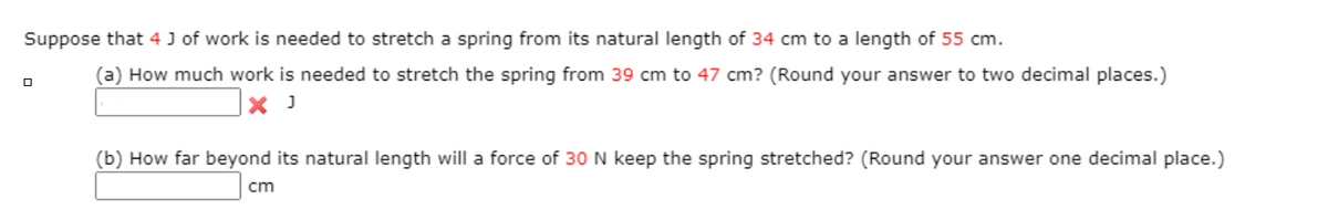 Suppose that 4 J of work is needed to stretch a spring from its natural length of 34 cm to a length of 55 cm.
(a) How much work is needed to stretch the spring from 39 cm to 47 cm? (Round your answer to two decimal places.)
(b) How far beyond its natural length will a force of 30 N keep the spring stretched? (Round your answer one decimal place.)
cm
