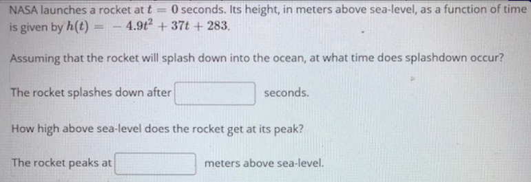 NASA launches a rocket at t
O seconds. Its height, in meters above sea-level, as a function of time
is given by h(t) =
4.9t + 37t + 283.
Assuming that the rocket will splash down into the ocean, at what time does splashdown occur?
The rocket splashes down after
seconds.
How high above sea-level does the rocket get at its peak?
The rocket peaks at
meters above sea-level.
