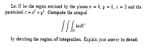Let 2 be the region enclosed by the planes x - 0, y = 0, z = 2 and the
paraboloid z = x² + y². Compute the integral
%3!
4xdV
by sketching the reglon of integration. Explain your answer in detail.
