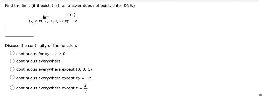 Find the limit (if it exists). (If an answer does not exist, enter DNE.)
In(z)
lim
(х, у, 2) — (-1, 3, 2) ху — z
Discuss the continuity of the function.
continuous for xy - z 2 0
O continuous everywhere
O continuous everywhere except (0, 0, 1)
continuous everywhere except xy = -z
continuous everywhere except x =
y
ОООО

