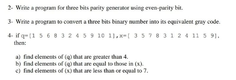 2- Write a program for three bits parity generator using even-parity bit.
3- Write a program to convert a three bits binary number into its equivalent gray code.
4- if q= [1 56 8 3 2 4 5 9 10 1],x= [ 3 57 8 3 1 2 4 11 5 9],
then:
a) find elements of (q) that are greater than 4.
b) find elements of (q) that are equal to those in (x).
c) find elements of (x) that are less than or equal to 7.
