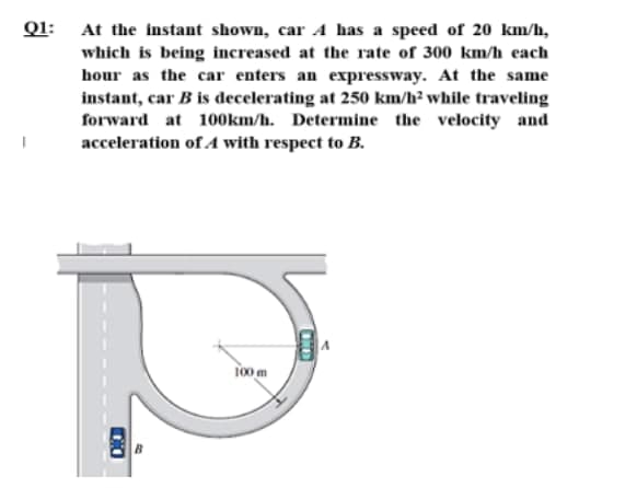 Q1: At the instant shown, car A has a speed of 20 km/h,
which is being increased at the rate of 300 km/h each
hour as the car enters an expressway. At the same
instant, car B is decelerating at 250 km/h² while traveling
forward at 100km/h. Determine the velocity and
acceleration of A with respect to B.
l00 m
