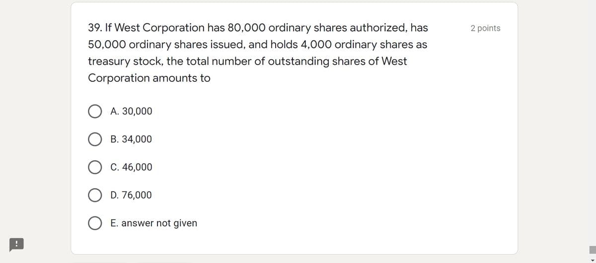 39. If West Corporation has 80,000 ordinary shares authorized, has
50,000 ordinary shares issued, and holds 4,000 ordinary shares as
2 points
treasury stock, the total number of outstanding shares of West
Corporation amounts to
О А. 30,000
В. 34,000
O C. 46,000
D. 76,000
O E. answer not given
