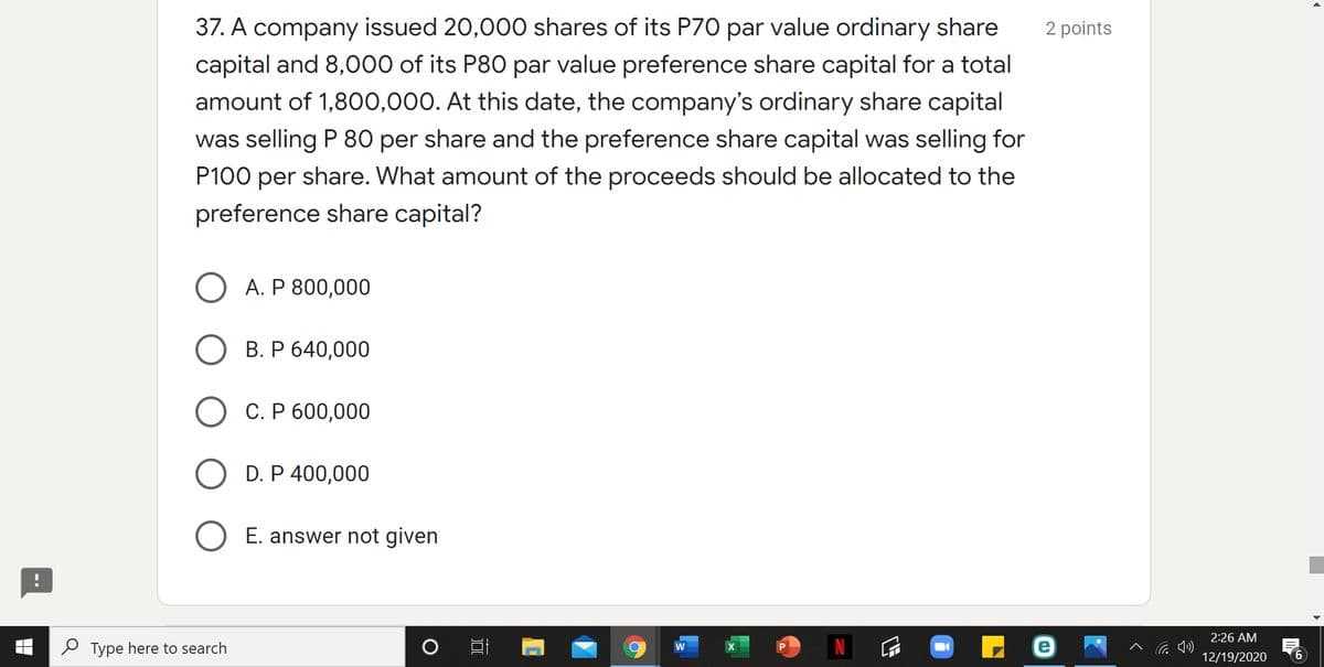 37. A company issued 20,000 shares of its P70 par value ordinary share
2 points
capital and 8,000 of its P80 par value preference share capital for a total
amount of 1,800,000. At this date, the company's ordinary share capital
was selling P 80 per share and the preference share capital was selling for
P100 per share. What amount of the proceeds should be allocated to the
preference share capital?
O A. P 800,000
О В.Р640,000
С. Р 600,000
D. P 400,000
O E. answer not given
2:26 AM
P Type here to search
へ G )
12/19/2020
