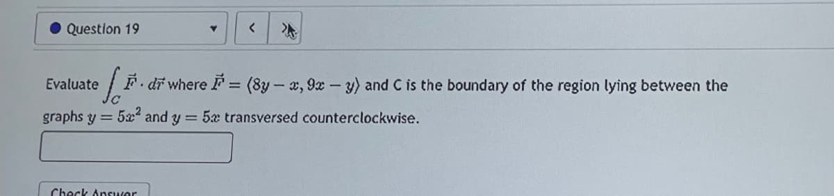 Question 19
Evaluate
graphs y = 5² and y
Check Answer
Y
<
di where F = (8y-x, 9x - y) and C is the boundary of the region lying between the
= 5x transversed counterclockwise.