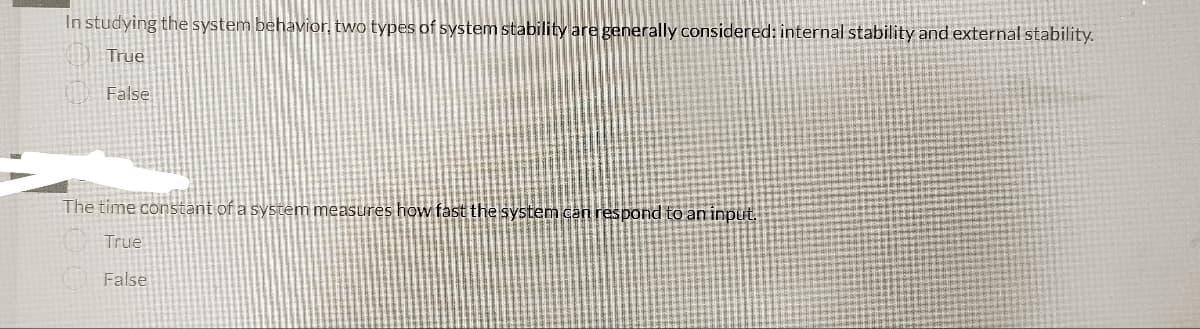 In studying the system behavior, two types of system stability are generally considered: internal stability and external stability.
True
False
The time constant of a system measures how fast the system can respond to an input.
True
False