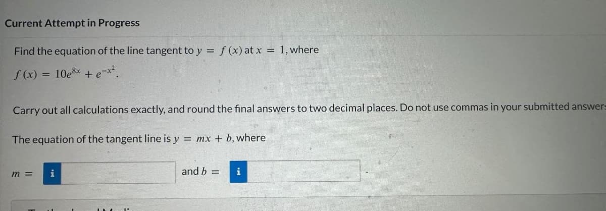 Current Attempt in Progress
Find the equation of the line tangent to y = f(x) at x = 1, where
f(x) = 10e³x + e-x².
Carry out all calculations exactly, and round the final answers to two decimal places. Do not use commas in your submitted answers
The equation of the tangent line is y = mx + b, where
m =
i
and b =
i