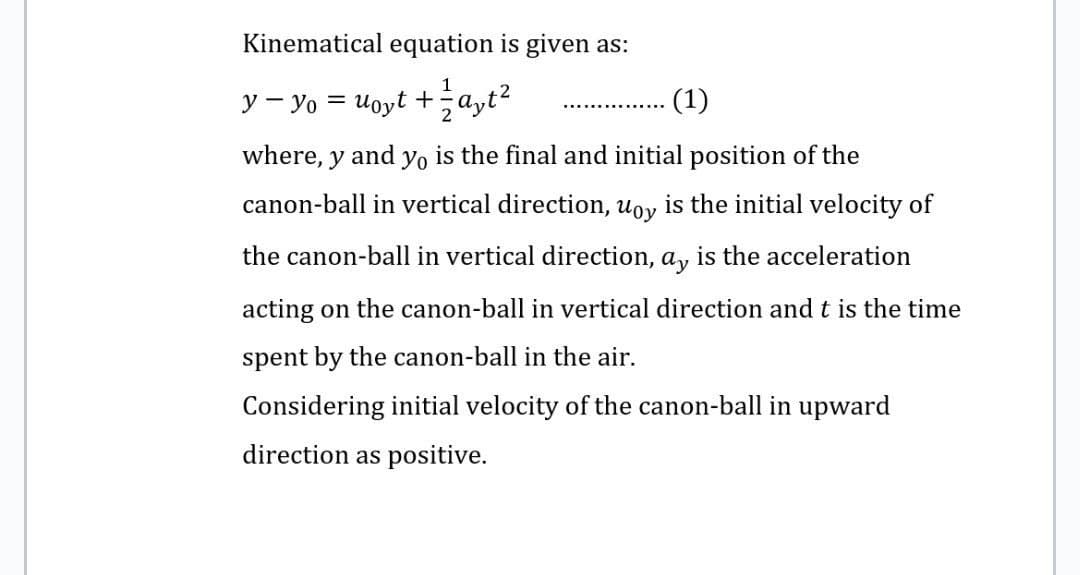 Kinematical equation is given as:
1
2
y - y₁ = uoyt + a₂t²
(1)
………………………………
where, y and yo is the final and initial position of the
canon-ball in vertical direction, uoy is the initial velocity of
the canon-ball in vertical direction, ay is the acceleration
acting on the canon-ball in vertical direction and t is the time
spent by the canon-ball in the air.
Considering initial velocity of the canon-ball in upward
direction as positive.