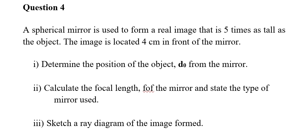 Question 4
A spherical mirror is used to form a real image that is 5 times as tall as
the object. The image is located 4 cm in front of the mirror.
i) Determine the position of the object, do from the mirror.
ii) Calculate the focal length, fof the mirror and state the type of
mirror used.
iii) Sketch a ray diagram of the image formed.
