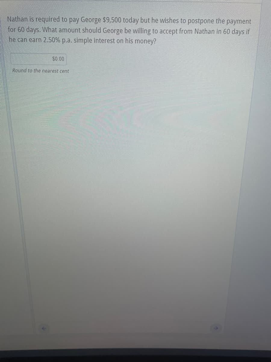 Nathan is required to pay George $9,500 today but he wishes to postpone the payment
for 60 days. What amount should George be willing to accept from Nathan in 60 days if
he can earn 2.50% p.a. simple interest on his money?
$0.00
Round to the nearest cent
