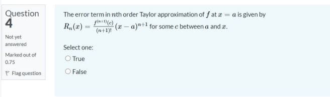 Question
4
The error term in nth order Taylor approximation of f at a = a is given by
R,(z) =
(x- a)t1 for some c between a and r.
(n+1)!
Not yet
answered
Select one:
Marked out of
O True
0.75
P Flag question
O False
