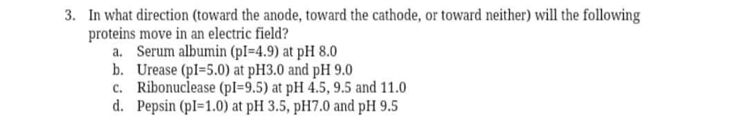 3. In what direction (toward the anode, toward the cathode, or toward neither) will the following
proteins move in an electric field?
a. Serum albumin (pl=4.9) at pH 8.0
b. Urease (pl=5.0) at pH3.0 and pH 9.0
c. Ribonuclease (pI=9.5) at pH 4.5, 9.5 and 11.0
d. Pepsin (pl=1.0) at pH 3.5, pH7.0 and pH 9.5
