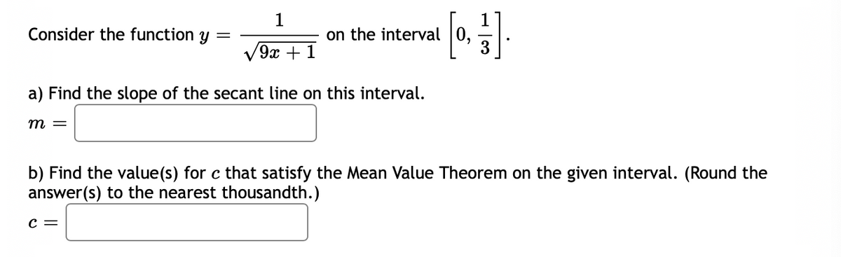 1
Consider the function y =
on the interval |0,
3
9x + 1
a) Find the slope of the secant line on this interval.
т —
b) Find the value(s) for c that satisfy the Mean Value Theorem on the given interval. (Round the
answer(s) to the nearest thousandth.)
c =

