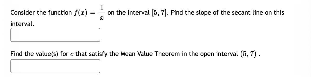 Consider the function f(x)
on the interval [5, 7]. Find the slope of the secant line on this
interval.
Find the value(s) for c that satisfy the Mean Value Theorem in the open interval (5, 7) .
