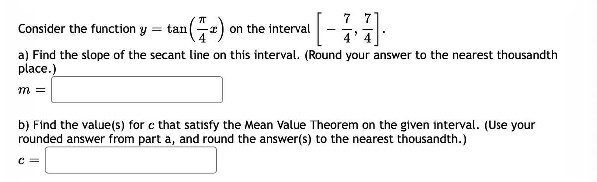 7 7
[
Consider the function y
tan
on the interval
4'
4
a) Find the slope of the secant line on this interval. (Round your answer to the nearest thousandth
place.)
m =
b) Find the value(s) for c that satisfy the Mean Value Theorem on the given interval. (Use your
rounded answer from part a, and round the answer(s) to the nearest thousandth.)
c =
