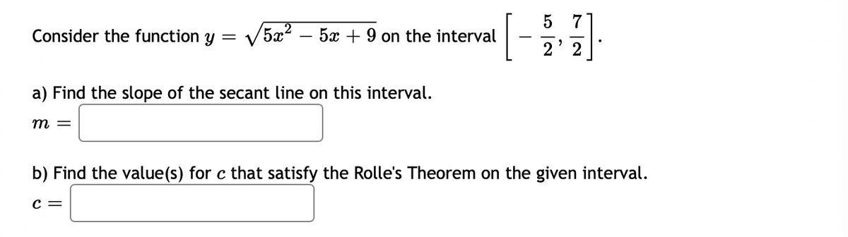 5 7
Consider the function y =
5x2 – 5x + 9 on the interval
2
a) Find the slope of the secant line on this interval.
m =
b) Find the value(s) for c that satisfy the Rolle's Theorem on the given interval.
C =
