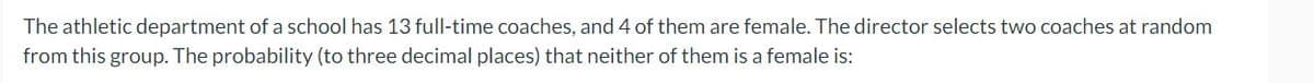 The athletic department of a school has 13 full-time coaches, and 4 of them are female. The director selects two coaches at random
from this group. The probability (to three decimal places) that neither of them is a female is: