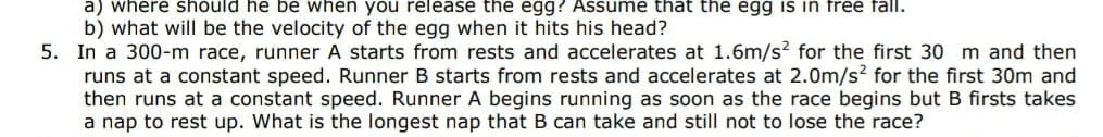 a) where should he be when you release the egg? Assume that the egg is in free fall.
b) what will be the velocity of the egg when it hits his head?
5. In a 300-m race, runner A starts from rests and accelerates at 1.6m/s? for the first 30 m and then
runs at a constant speed. Runner B starts from rests and accelerates at 2.0m/s? for the first 30m and
then runs at a constant speed. Runner A begins running as soon as the race begins but B firsts takes
a nap to rest up. What is the longest nap that B can take and still not to lose the race?
