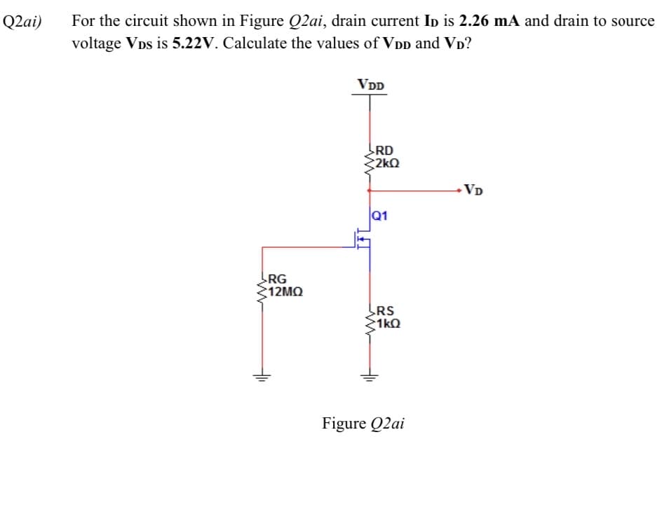 For the circuit shown in Figure Q2ai, drain current In is 2.26 mA and drain to source
voltage VDs is 5.22V. Calculate the values of VDD and VD?
Q2ai)
VDD
RD
2kQ
•VD
Q1
RG
ς1 2ΜΩ
RS
1kQ
Figure Q2ai
