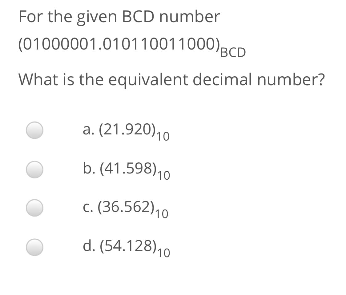 For the given BCD number
(01000001.010110011000)BCD
What is the equivalent decimal number?
a. (21.920)10
b. (41.598)10
c. (36.562)10
d. (54.128)10
