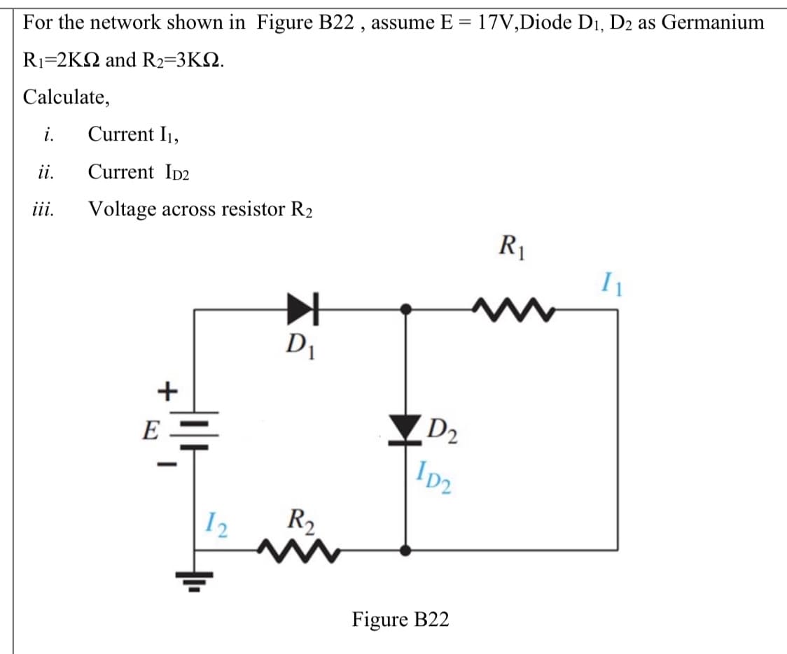 For the network shown in Figure B22 , assume E = 17V,Diode Di, D2 as Germanium
R1=2KQ and R2=3K2.
Calculate,
i.
Current I1,
ii.
Current ID2
ii.
Voltage across resistor R2
R1
Di
+
E
D2
I2
R,
Figure B22
