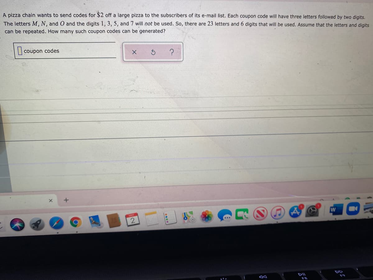 A pizza chain wants to send codes for $2 off a large pizza to the subscribers of its e-mail list. Each coupon code will have three letters followed by two digits.
The letters M. N. and O and the digits 1, 3, 5, and 7 will not be used. So, there are 23 letters and 6 digits that will be used. Assume that the letters and digits
can be repeated. How many such coupon codes can be generated?
|| coupon codes
MAY
DII
DD
