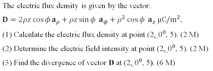 The electric flux density is given by the vector:
D = 2pz cos o a, + pz sin o ap + p² cos o a, µC/m²,
(1) Calculate the electric flux density at point (2, 0º, 5). (2 M)
(2) Determine the electric field intensity at point (2, 0°, 5). (2 M)
(3) Find the divergence of vector D at (2, 0°, 5). (6 M)
