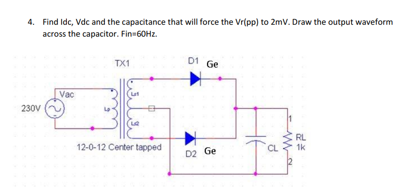 4. Find Idc, Vdc and the capacitance that will force the Vr(pp) to 2mV. Draw the output waveform
across the capacitor. Fin=60HZ.
TX1
D1
Ge
Vac
Lst
230V
Lp
1
RL
12-0-12 Center tapped
CL
1k
D2 Ge
2

