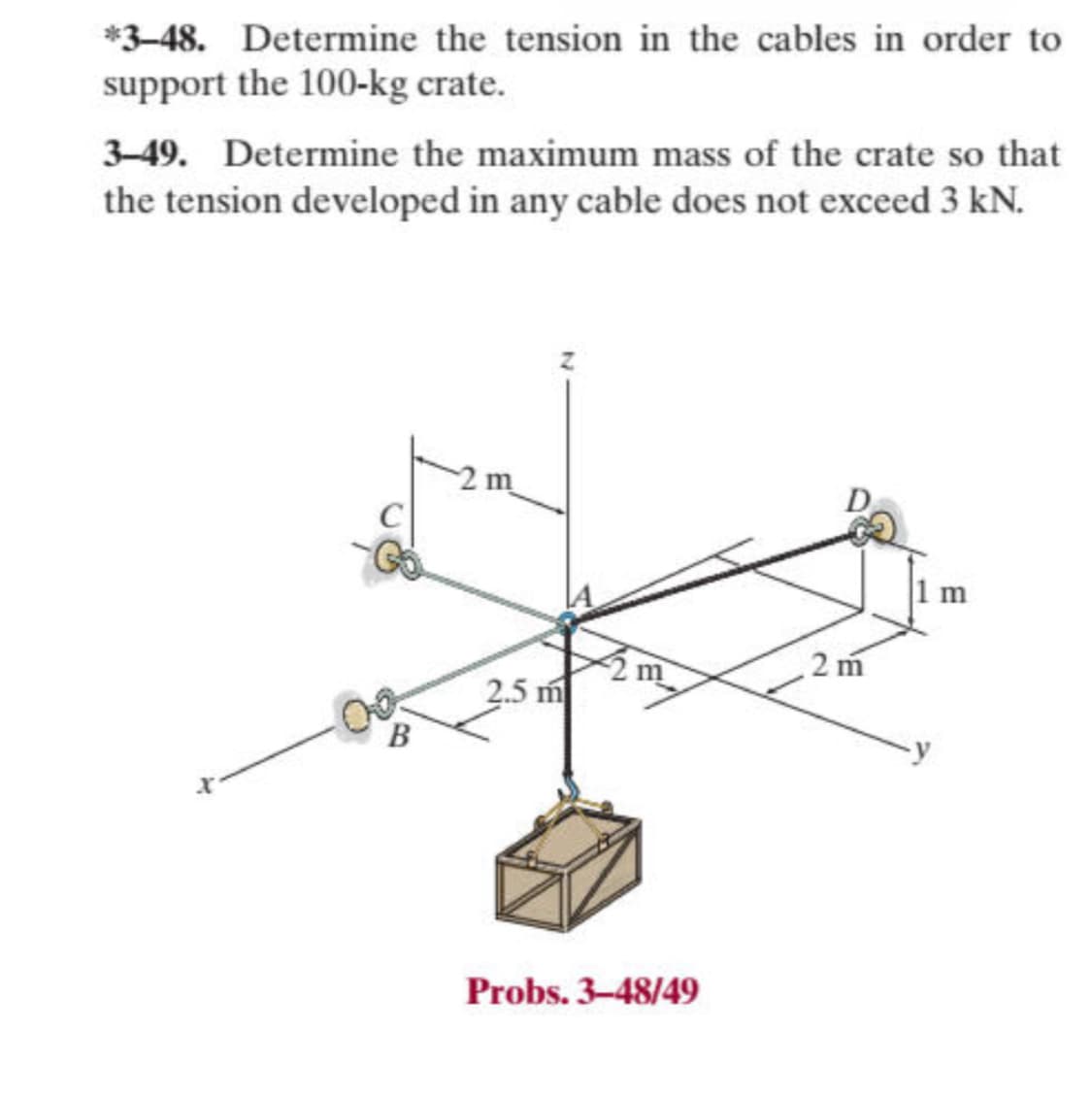 *3-48. Determine the tension in the cables in order to
support the 100-kg crate.
3-49. Determine the maximum mass of the crate so that
the tension developed in any cable does not exceed 3 kN.
X
C
Go
B
2.5 m
Probs. 3-48/49
2m
1 m